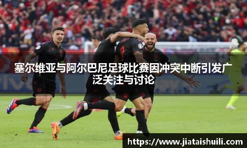 塞尔维亚与阿尔巴尼足球比赛因冲突中断引发广泛关注与讨论